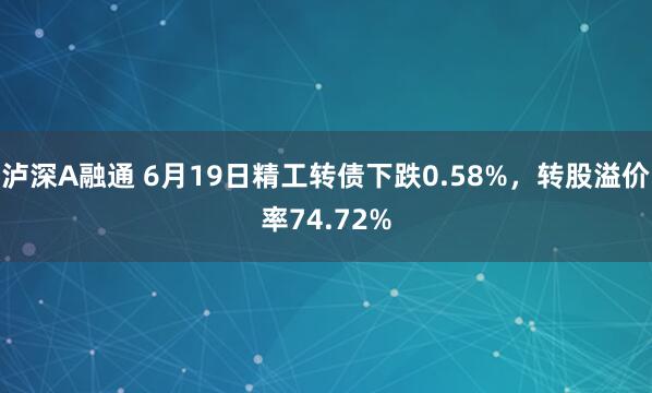 泸深A融通 6月19日精工转债下跌0.58%，转股溢价率74.72%