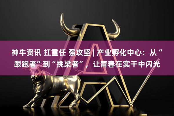 神牛资讯 扛重任 强攻坚 | 产业孵化中心：从“跟跑者”到“挑梁者”，让青春在实干中闪光