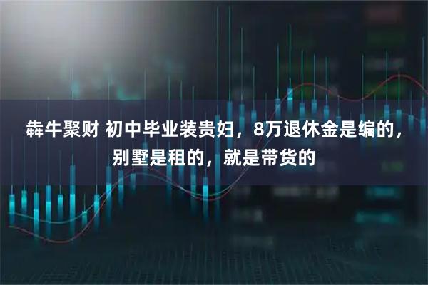 犇牛聚财 初中毕业装贵妇，8万退休金是编的，别墅是租的，就是带货的