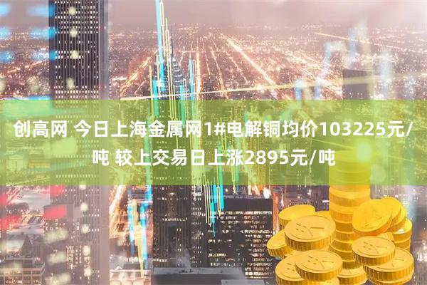 创高网 今日上海金属网1#电解铜均价103225元/吨 较上交易日上涨2895元/吨