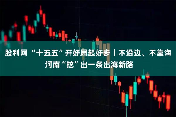 股利网 “十五五”开好局起好步丨不沿边、不靠海 河南“挖”出一条出海新路