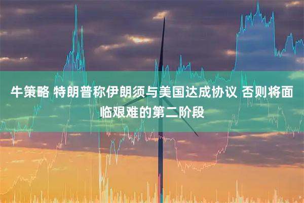 牛策略 特朗普称伊朗须与美国达成协议 否则将面临艰难的第二阶段