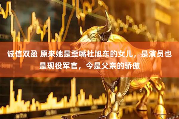 诚信双盈 原来她是歪嘴杜旭东的女儿，是演员也是现役军官，今是父亲的骄傲