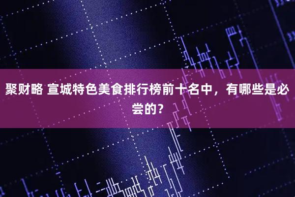 聚财略 宣城特色美食排行榜前十名中，有哪些是必尝的？