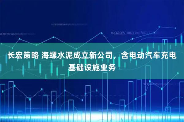 长宏策略 海螺水泥成立新公司，含电动汽车充电基础设施业务