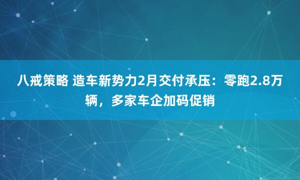 八戒策略 造车新势力2月交付承压：零跑2.8万辆，多家车企加码促销