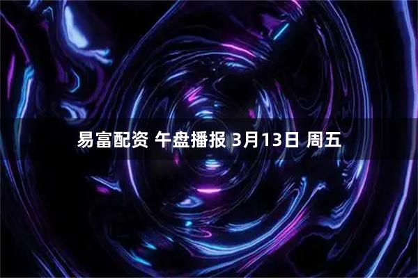 易富配资 午盘播报 3月13日 周五