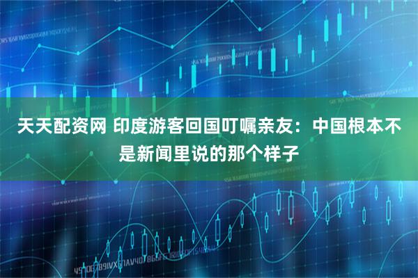 天天配资网 印度游客回国叮嘱亲友：中国根本不是新闻里说的那个样子