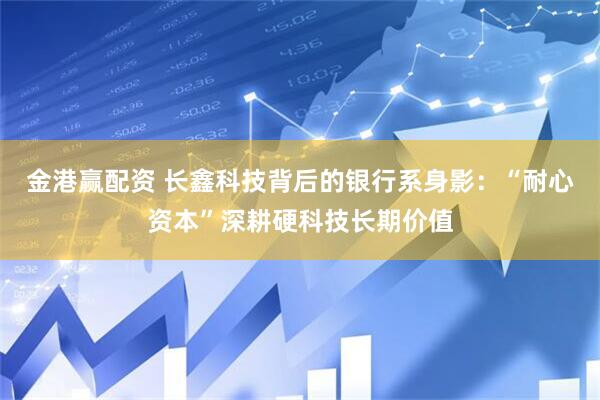 金港赢配资 长鑫科技背后的银行系身影：“耐心资本”深耕硬科技长期价值